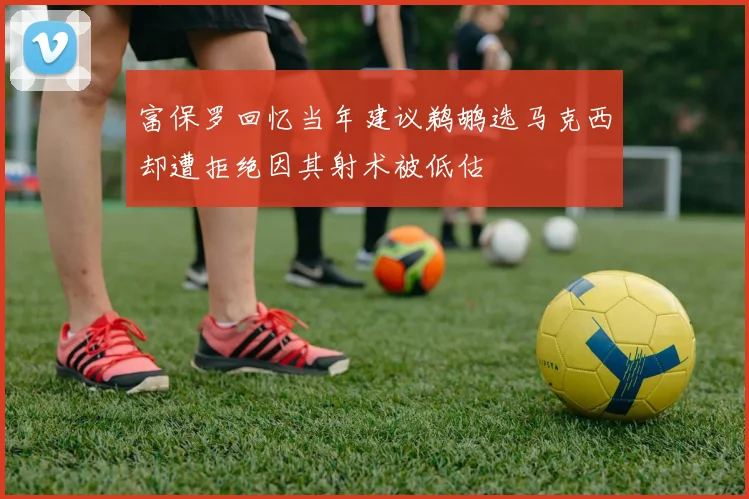 富保罗回忆当年建议鹈鹕选马克西却遭拒绝因其射术被低估