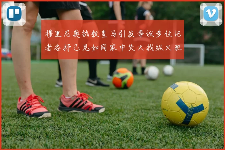 穆里尼奥执教皇马引发争议多位记者各抒己见如同家中失火找纵火犯
