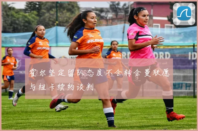 霍尔坚定留队态度不会转会曼联愿与纽卡续约谈判
