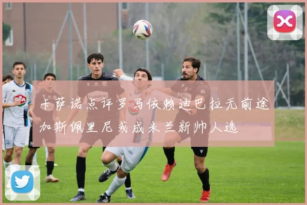 卡萨诺点评罗马依赖迪巴拉无前途加斯佩里尼或成米兰新帅人选